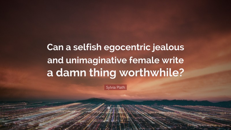 Sylvia Plath Quote: “Can a selfish egocentric jealous and unimaginative female write a damn thing worthwhile?”