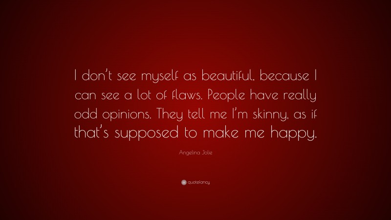 Angelina Jolie Quote: “I don’t see myself as beautiful, because I can see a lot of flaws. People have really odd opinions. They tell me I’m skinny, as if that’s supposed to make me happy.”
