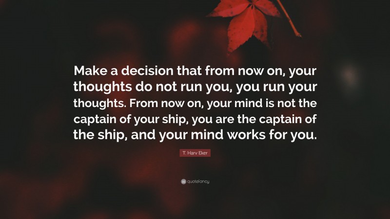 T. Harv Eker Quote: “Make a decision that from now on, your thoughts do not run you, you run your thoughts. From now on, your mind is not the captain of your ship, you are the captain of the ship, and your mind works for you.”