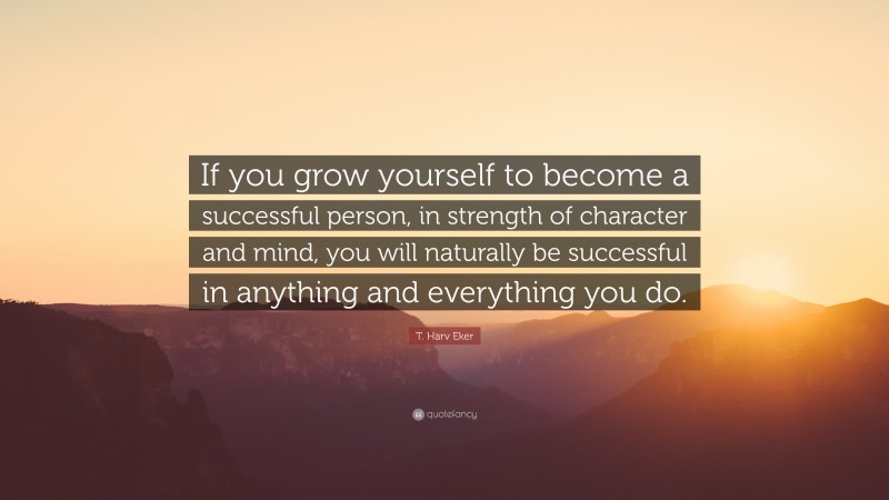 T. Harv Eker Quote: “If you grow yourself to become a successful person, in strength of character and mind, you will naturally be successful in anything and everything you do.”