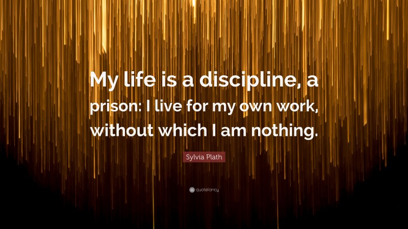 Sylvia Plath Quote: “My life is a discipline, a prison: I live for my own work, without which I am nothing.”