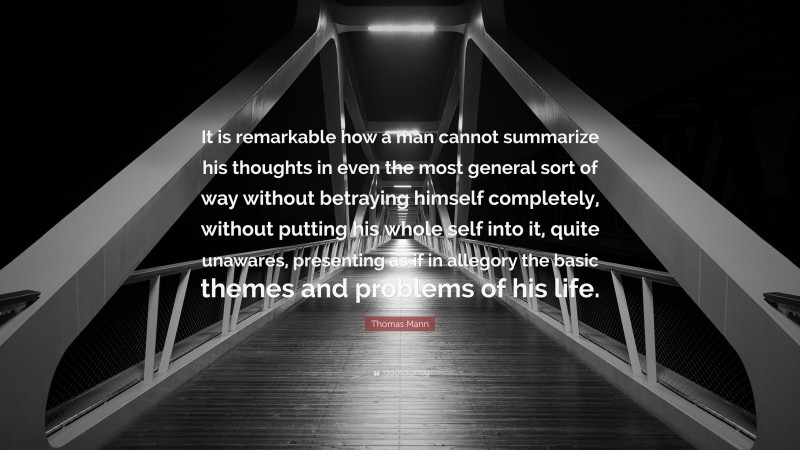 Thomas Mann Quote: “It is remarkable how a man cannot summarize his thoughts in even the most general sort of way without betraying himself completely, without putting his whole self into it, quite unawares, presenting as if in allegory the basic themes and problems of his life.”