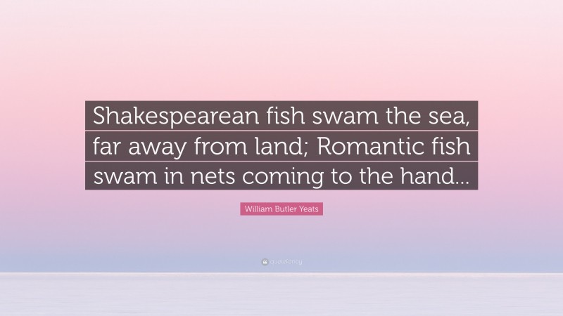 William Butler Yeats Quote: “Shakespearean fish swam the sea, far away from land; Romantic fish swam in nets coming to the hand...”