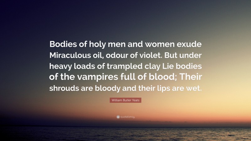 William Butler Yeats Quote: “Bodies of holy men and women exude Miraculous oil, odour of violet. But under heavy loads of trampled clay Lie bodies of the vampires full of blood; Their shrouds are bloody and their lips are wet.”