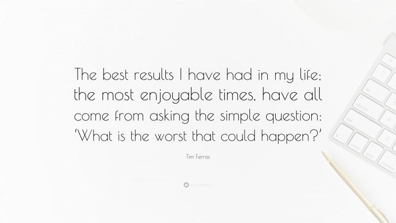 Tim Ferriss Quote: “The best results I have had in my life; the most enjoyable times, have all come from asking the simple question: ‘What is the worst that could happen?’”