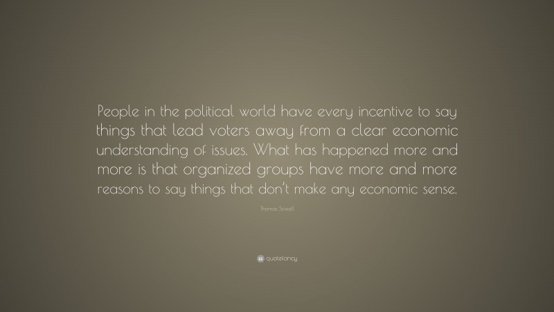 Thomas Sowell Quote: “People in the political world have every incentive to say things that lead voters away from a clear economic understanding of issues. What has happened more and more is that organized groups have more and more reasons to say things that don’t make any economic sense.”