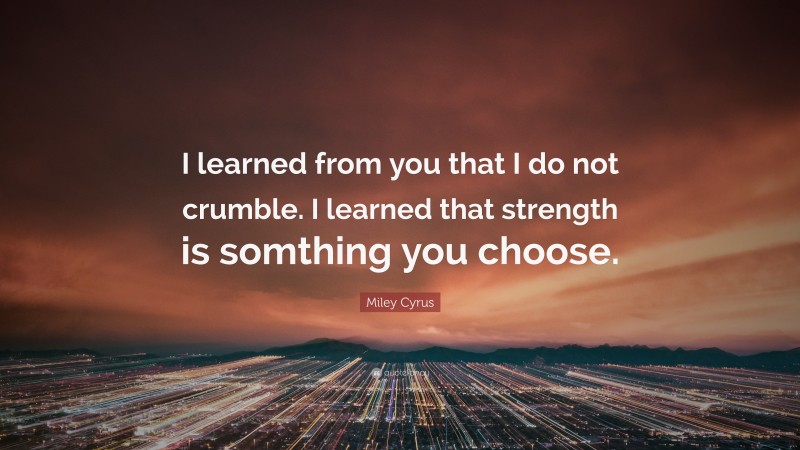 Miley Cyrus Quote: “I learned from you that I do not crumble. I learned that strength is somthing you choose.”