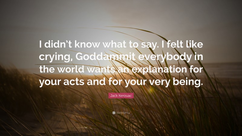 Jack Kerouac Quote: “I didn’t know what to say. I felt like crying, Goddammit everybody in the world wants an explanation for your acts and for your very being.”