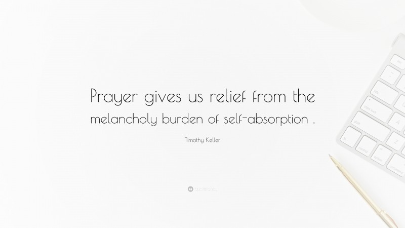 Timothy Keller Quote: “Prayer gives us relief from the melancholy burden of self-absorption .”
