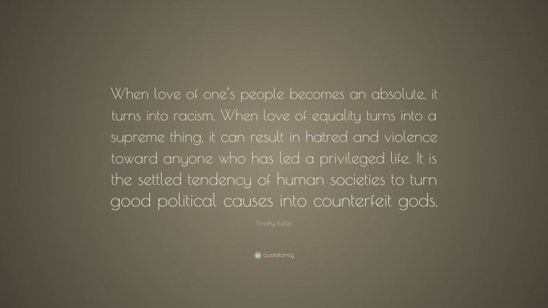 Timothy Keller Quote: “When love of one’s people becomes an absolute, it turns into racism. When love of equality turns into a supreme thing, it can result in hatred and violence toward anyone who has led a privileged life. It is the settled tendency of human societies to turn good political causes into counterfeit gods.”