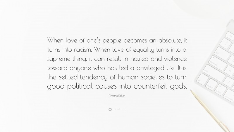 Timothy Keller Quote: “When love of one’s people becomes an absolute, it turns into racism. When love of equality turns into a supreme thing, it can result in hatred and violence toward anyone who has led a privileged life. It is the settled tendency of human societies to turn good political causes into counterfeit gods.”