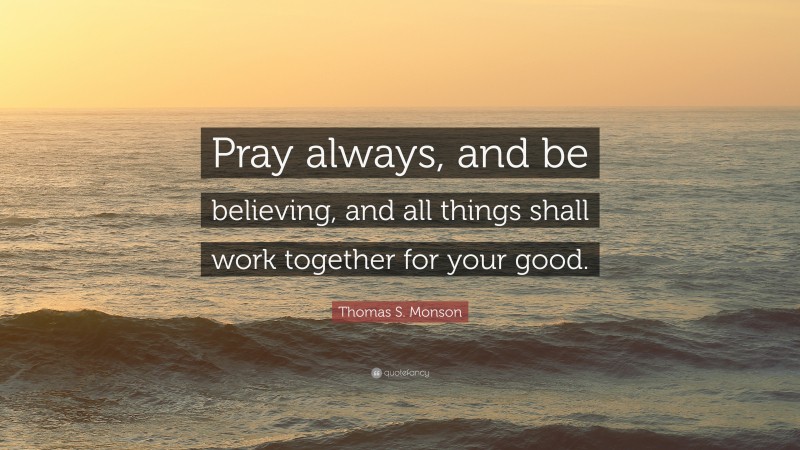 Thomas S. Monson Quote: “Pray always, and be believing, and all things shall work together for your good.”
