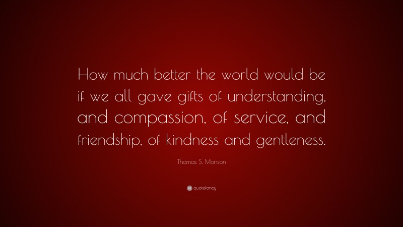 Thomas S. Monson Quote: “How much better the world would be if we all gave gifts of understanding, and compassion, of service, and friendship, of kindness and gentleness.”