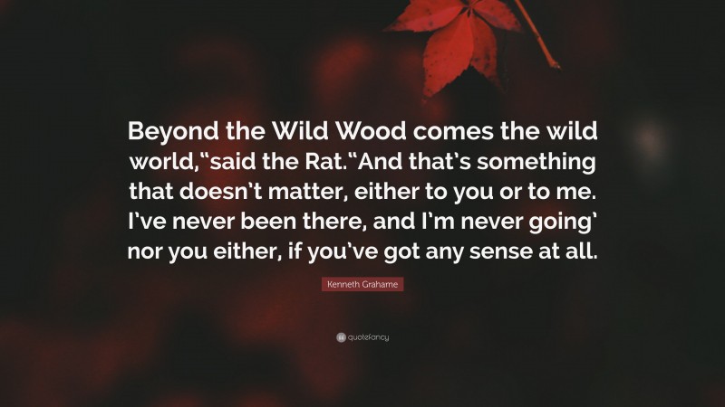 Kenneth Grahame Quote: “Beyond the Wild Wood comes the wild world,“said the Rat.“And that’s something that doesn’t matter, either to you or to me. I’ve never been there, and I’m never going’ nor you either, if you’ve got any sense at all.”