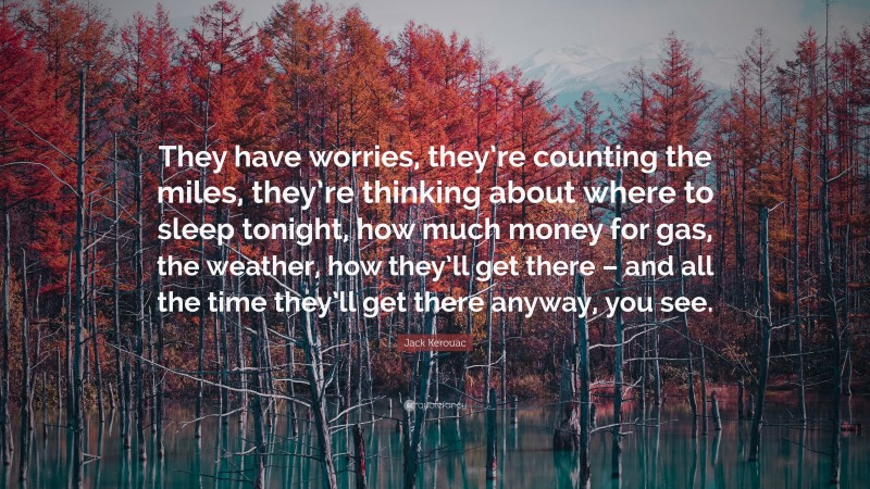 Jack Kerouac Quote: “They have worries, they’re counting the miles, they’re thinking about where to sleep tonight, how much money for gas, the weather, how they’ll get there – and all the time they’ll get there anyway, you see.”