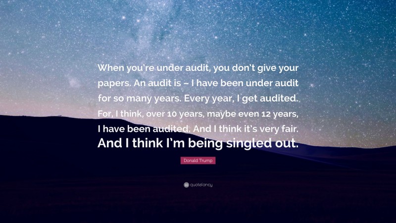 Donald Trump Quote: “When you’re under audit, you don’t give your papers. An audit is – I have been under audit for so many years. Every year, I get audited. For, I think, over 10 years, maybe even 12 years, I have been audited. And I think it’s very fair. And I think I’m being singled out.”
