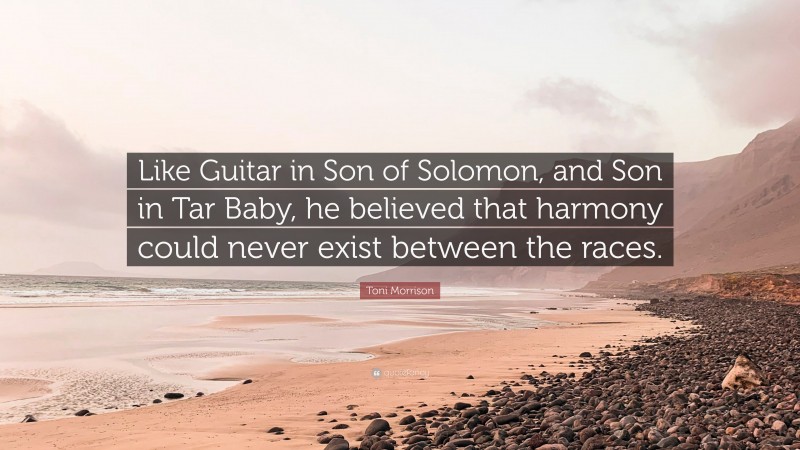 Toni Morrison Quote: “Like Guitar in Son of Solomon, and Son in Tar Baby, he believed that harmony could never exist between the races.”