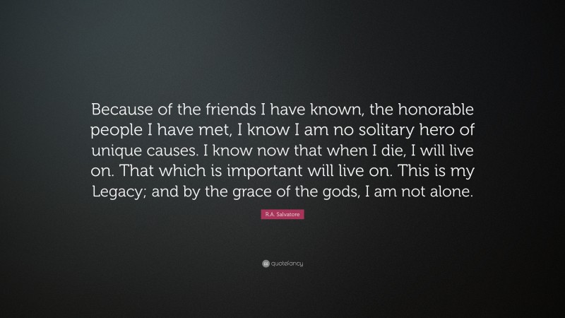 R.A. Salvatore Quote: “Because of the friends I have known, the honorable people I have met, I know I am no solitary hero of unique causes. I know now that when I die, I will live on. That which is important will live on. This is my Legacy; and by the grace of the gods, I am not alone.”