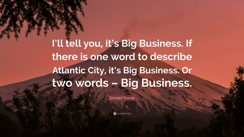 Donald Trump Quote: “I’ll tell you, it’s Big Business. If there is one word to describe Atlantic City, it’s Big Business. Or two words – Big Business.”