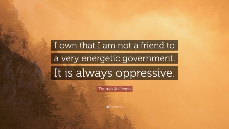 Thomas Jefferson Quote: “I own that I am not a friend to a very energetic government. It is always oppressive.”