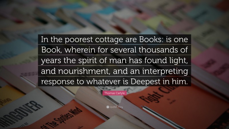 Thomas Carlyle Quote: “In the poorest cottage are Books: is one Book, wherein for several thousands of years the spirit of man has found light, and nourishment, and an interpreting response to whatever is Deepest in him.”