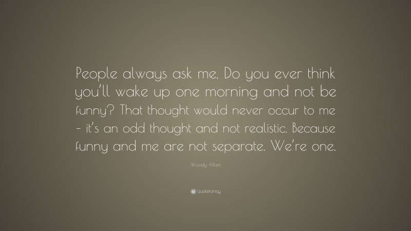 Woody Allen Quote: “People always ask me, Do you ever think you’ll wake up one morning and not be funny? That thought would never occur to me – it’s an odd thought and not realistic. Because funny and me are not separate. We’re one.”