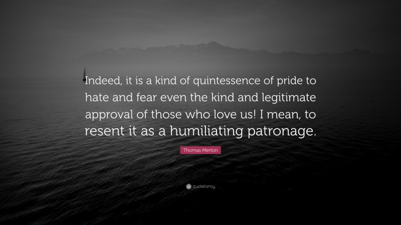Thomas Merton Quote: “Indeed, it is a kind of quintessence of pride to hate and fear even the kind and legitimate approval of those who love us! I mean, to resent it as a humiliating patronage.”
