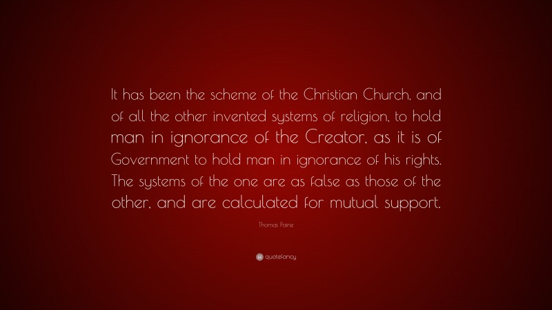 Thomas Paine Quote: “It has been the scheme of the Christian Church, and of all the other invented systems of religion, to hold man in ignorance of the Creator, as it is of Government to hold man in ignorance of his rights. The systems of the one are as false as those of the other, and are calculated for mutual support.”