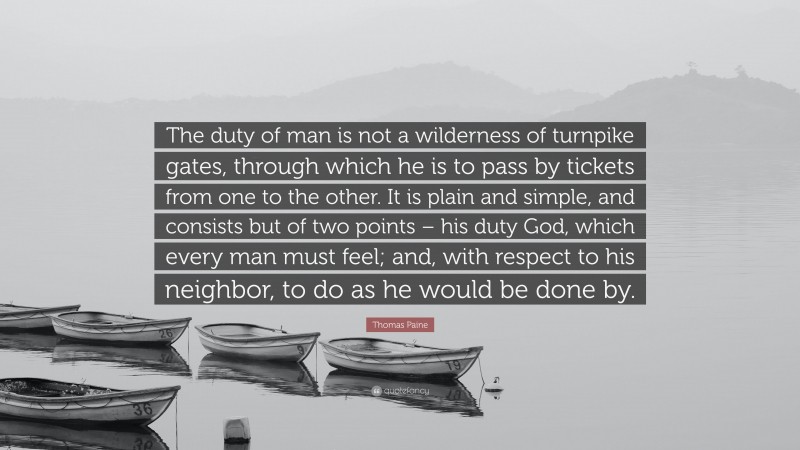 Thomas Paine Quote: “The duty of man is not a wilderness of turnpike gates, through which he is to pass by tickets from one to the other. It is plain and simple, and consists but of two points – his duty God, which every man must feel; and, with respect to his neighbor, to do as he would be done by.”