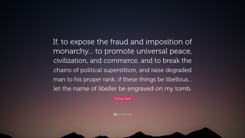 Thomas Paine Quote: “If, to expose the fraud and imposition of monarchy... to promote universal peace, civilization, and commerce, and to break the chains of political superstition, and raise degraded man to his proper rank; if these things be libellous... let the name of libeller be engraved on my tomb.”