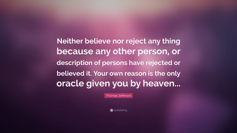 Thomas Jefferson Quote: “Neither believe nor reject any thing because any other person, or description of persons have rejected or believed it. Your own reason is the only oracle given you by heaven...”