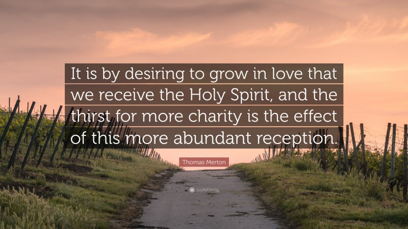 Thomas Merton Quote: “It is by desiring to grow in love that we receive the Holy Spirit, and the thirst for more charity is the effect of this more abundant reception.”