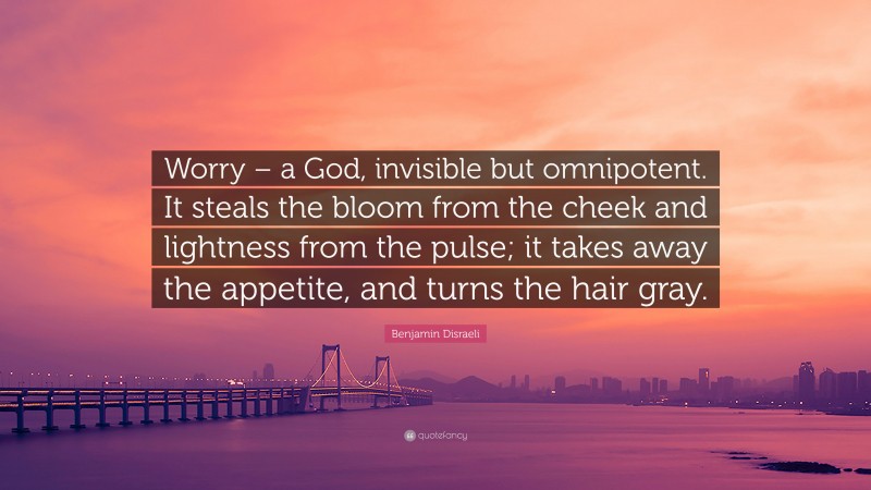 Benjamin Disraeli Quote: “Worry – a God, invisible but omnipotent. It steals the bloom from the cheek and lightness from the pulse; it takes away the appetite, and turns the hair gray.”