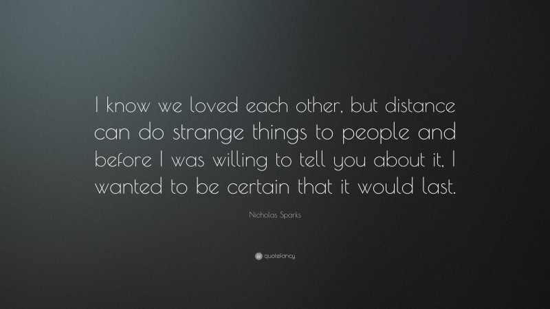 Nicholas Sparks Quote: “I know we loved each other, but distance can do strange things to people and before I was willing to tell you about it, I wanted to be certain that it would last.”