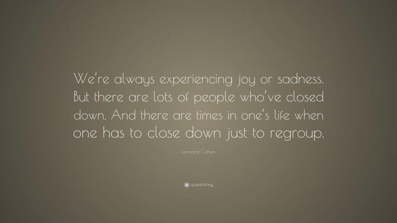 Leonard Cohen Quote: “We’re always experiencing joy or sadness. But there are lots of people who’ve closed down. And there are times in one’s life when one has to close down just to regroup.”