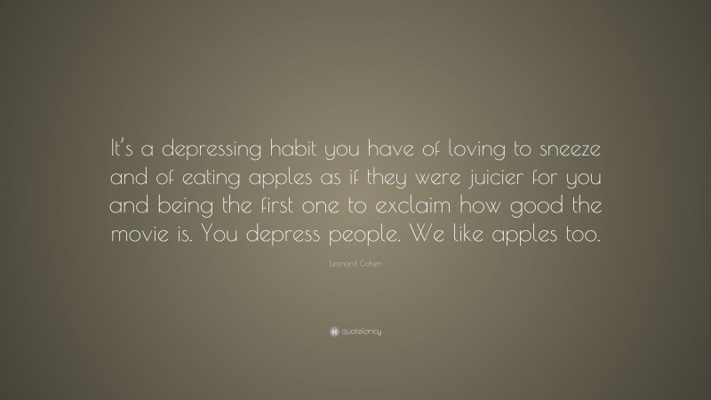 Leonard Cohen Quote: “It’s a depressing habit you have of loving to sneeze and of eating apples as if they were juicier for you and being the first one to exclaim how good the movie is. You depress people. We like apples too.”