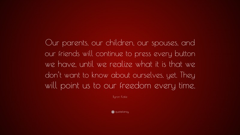 Byron Katie Quote: “Our parents, our children, our spouses, and our friends will continue to press every button we have, until we realize what it is that we don’t want to know about ourselves, yet. They will point us to our freedom every time.”