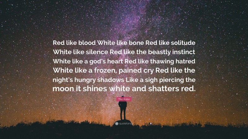 Tite Kubo Quote: “Red like blood White like bone Red like solitude White like silence Red like the beastly instinct White like a god’s heart Red like thawing hatred White like a frozen, pained cry Red like the night’s hungry shadows Like a sigh piercing the moon it shines white and shatters red.”