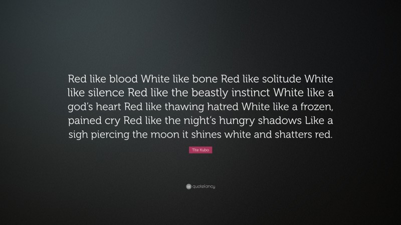 Tite Kubo Quote: “Red like blood White like bone Red like solitude White like silence Red like the beastly instinct White like a god’s heart Red like thawing hatred White like a frozen, pained cry Red like the night’s hungry shadows Like a sigh piercing the moon it shines white and shatters red.”