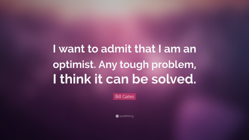 Bill Gates Quote: “I want to admit that I am an optimist. Any tough problem, I think it can be solved.”