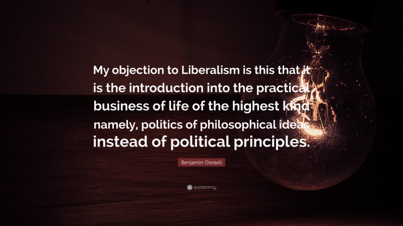 Benjamin Disraeli Quote: “My objection to Liberalism is this that it is the introduction into the practical business of life of the highest kind namely, politics of philosophical ideas instead of political principles.”