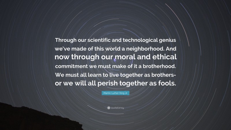 Martin Luther King Jr. Quote: “Through our scientific and technological genius we’ve made of this world a neighborhood. And now through our moral and ethical commitment we must make of it a brotherhood. We must all learn to live together as brothers-or we will all perish together as fools.”