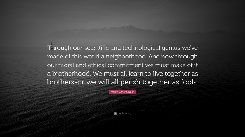 Martin Luther King Jr. Quote: “Through our scientific and technological genius we’ve made of this world a neighborhood. And now through our moral and ethical commitment we must make of it a brotherhood. We must all learn to live together as brothers-or we will all perish together as fools.”