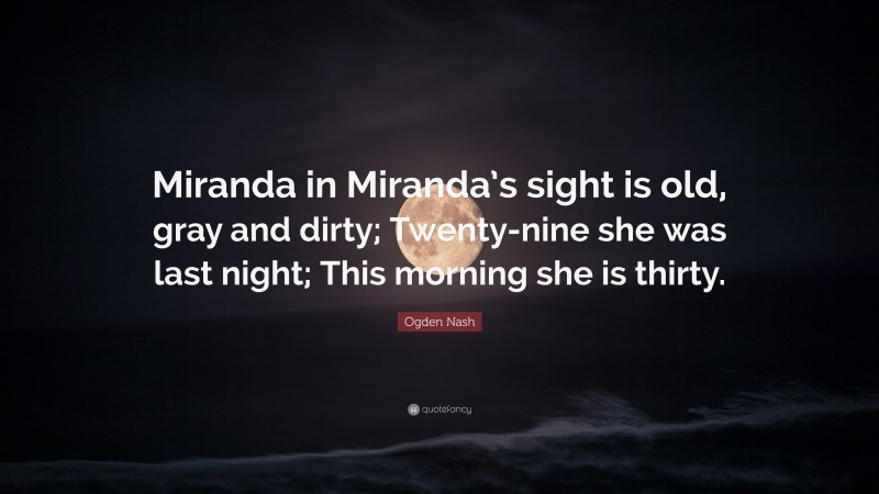 Ogden Nash Quote: “Miranda in Miranda’s sight is old, gray and dirty; Twenty-nine she was last night; This morning she is thirty.”