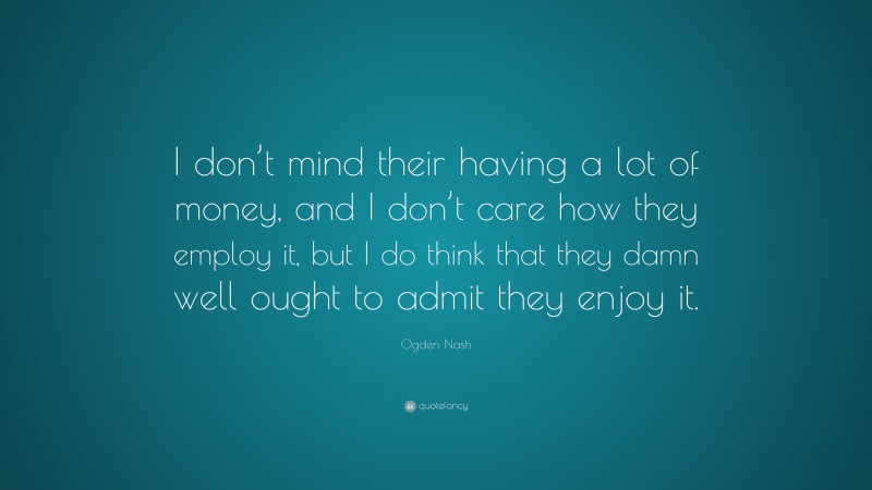 Ogden Nash Quote: “I don’t mind their having a lot of money, and I don’t care how they employ it, but I do think that they damn well ought to admit they enjoy it.”