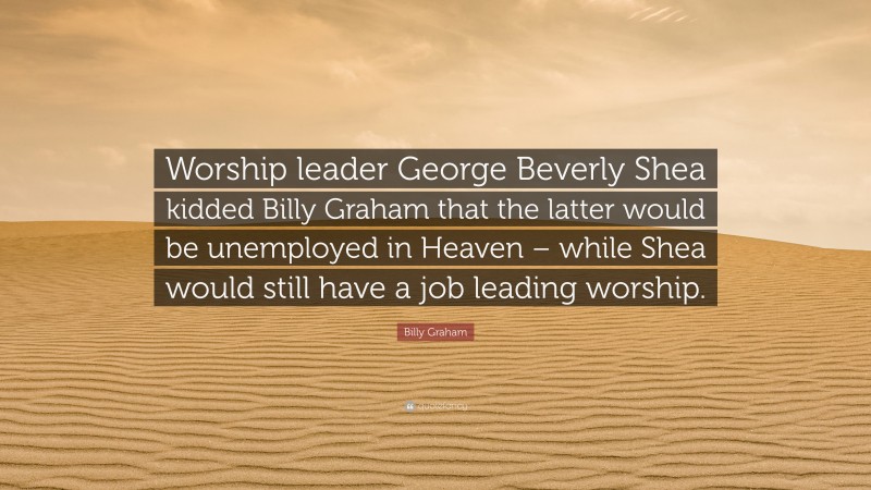 Billy Graham Quote: “Worship leader George Beverly Shea kidded Billy Graham that the latter would be unemployed in Heaven – while Shea would still have a job leading worship.”