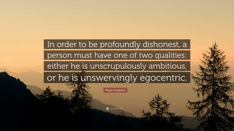 Maya Angelou Quote: “In order to be profoundly dishonest, a person must have one of two qualities: either he is unscrupulously ambitious, or he is unswervingly egocentric.”