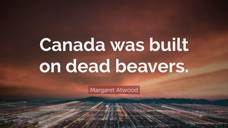 Margaret Atwood Quote: “Canada was built on dead beavers.”