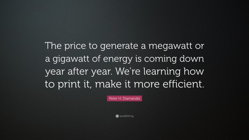 Peter H. Diamandis Quote: “The price to generate a megawatt or a gigawatt of energy is coming down year after year. We’re learning how to print it, make it more efficient.”