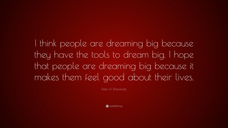 Peter H. Diamandis Quote: “I think people are dreaming big because they have the tools to dream big. I hope that people are dreaming big because it makes them feel good about their lives.”